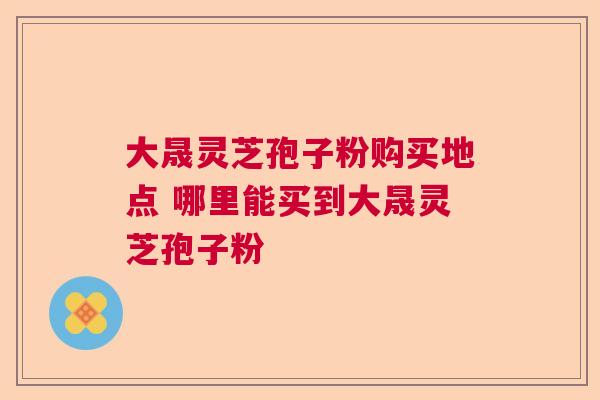 大晟灵芝孢子粉购买地点 哪里能买到大晟灵芝孢子粉  第1张