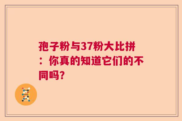 孢子粉与37粉大比拼：你真的知道它们的不同吗？  第1张