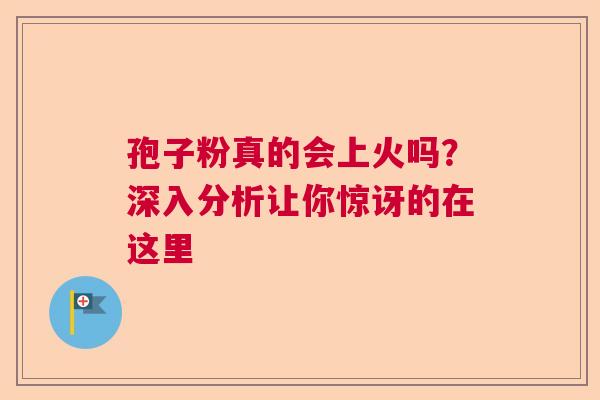 孢子粉真的会上火吗？深入分析让你惊讶的在这里  第1张