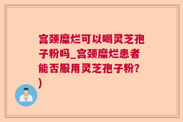 宫颈糜烂可以喝灵芝孢子粉吗_宫颈糜烂患者能否服用灵芝孢子粉？)  第1张