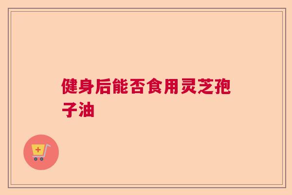 健身后能否食用灵芝孢子油  第1张