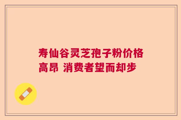 寿仙谷灵芝孢子粉价格高昂 消费者望而却步  第1张