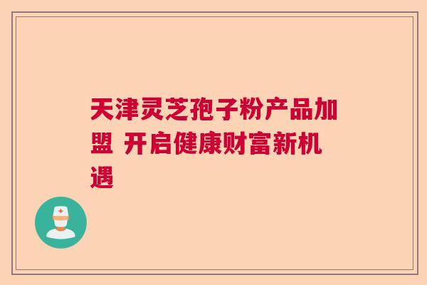 天津灵芝孢子粉产品加盟 开启健康财富新机遇  第1张