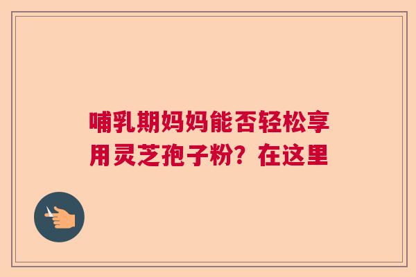 哺乳期妈妈能否轻松享用灵芝孢子粉？在这里  第1张