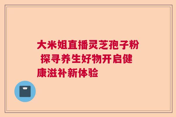 大米姐直播灵芝孢子粉 探寻养生好物开启健康滋补新体验  第1张