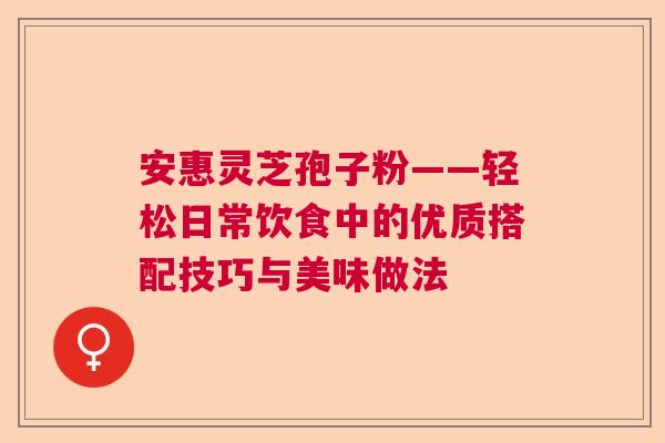 安惠灵芝孢子粉——轻松日常饮食中的优质搭配技巧与美味做法  第1张