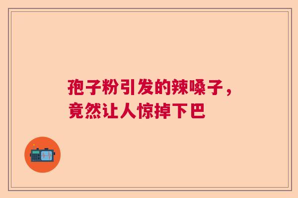 孢子粉引发的辣嗓子，竟然让人惊掉下巴  第1张