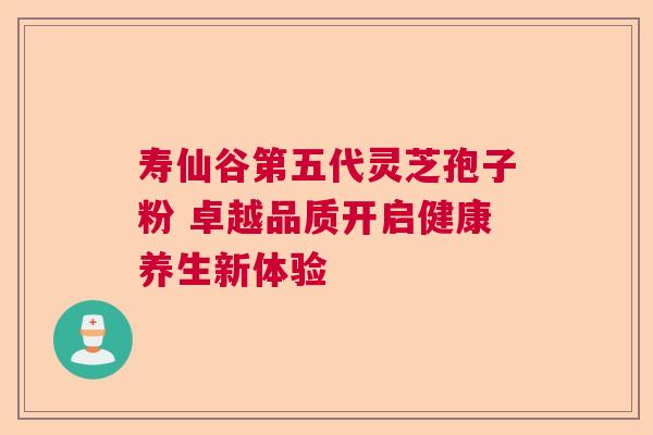 寿仙谷第五代灵芝孢子粉 卓越品质开启健康养生新体验  第1张