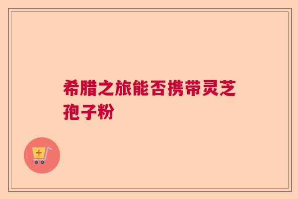 希腊之旅能否携带灵芝孢子粉  第1张