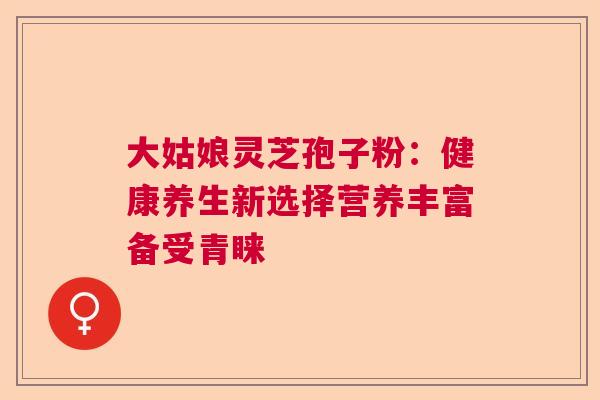 大姑娘灵芝孢子粉：健康养生新选择营养丰富备受青睐  第1张