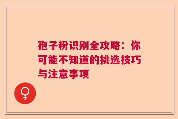 孢子粉识别全攻略：你可能不知道的挑选技巧与注意事项  第1张