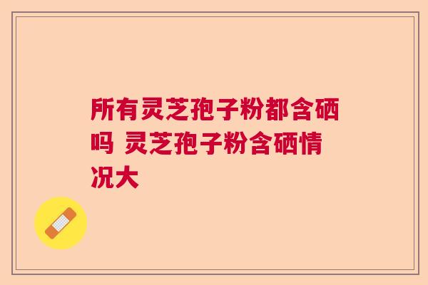 所有灵芝孢子粉都含硒吗 灵芝孢子粉含硒情况大  第1张