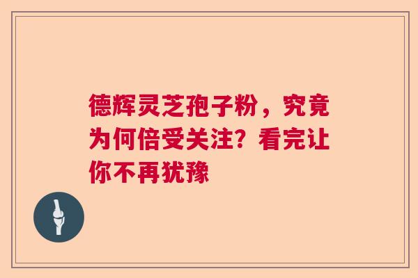 德辉灵芝孢子粉，究竟为何倍受关注？看完让你不再犹豫  第1张