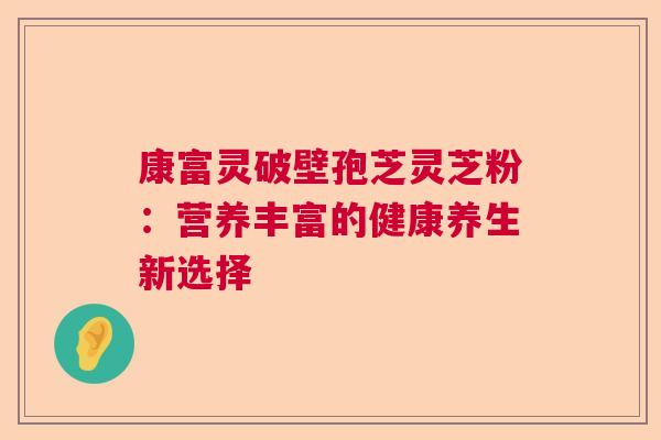 康富灵破壁孢芝灵芝粉：营养丰富的健康养生新选择  第1张