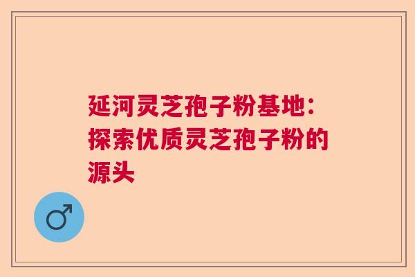 延河灵芝孢子粉基地：探索优质灵芝孢子粉的源头  第1张