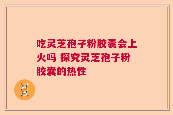 吃灵芝孢子粉胶囊会上火吗 探究灵芝孢子粉胶囊的热性  第1张
