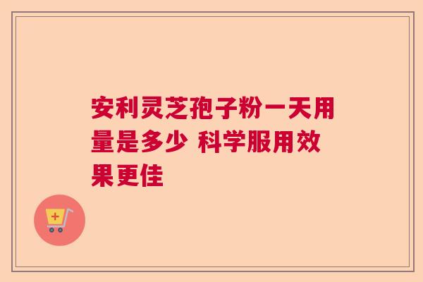 安利灵芝孢子粉一天用量是多少 科学服用效果更佳  第1张