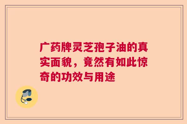广药牌灵芝孢子油的真实面貌，竟然有如此惊奇的功效与用途  第1张