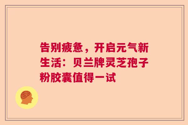 告别疲惫，开启元气新生活：贝兰牌灵芝孢子粉胶囊值得一试  第1张
