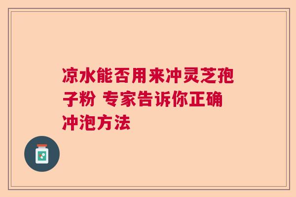 凉水能否用来冲灵芝孢子粉 专家告诉你正确冲泡方法  第1张