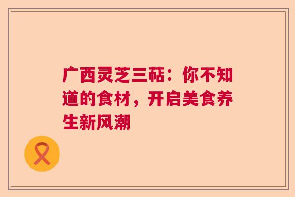 广西灵芝三萜：你不知道的食材，开启美食养生新风潮  第1张