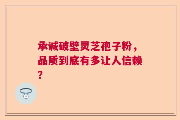 承诚破壁灵芝孢子粉，品质到底有多让人信赖？  第1张