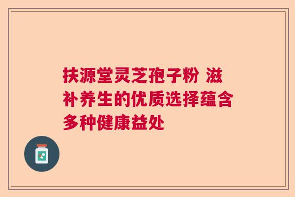 扶源堂灵芝孢子粉 滋补养生的优质选择蕴含多种健康益处  第1张