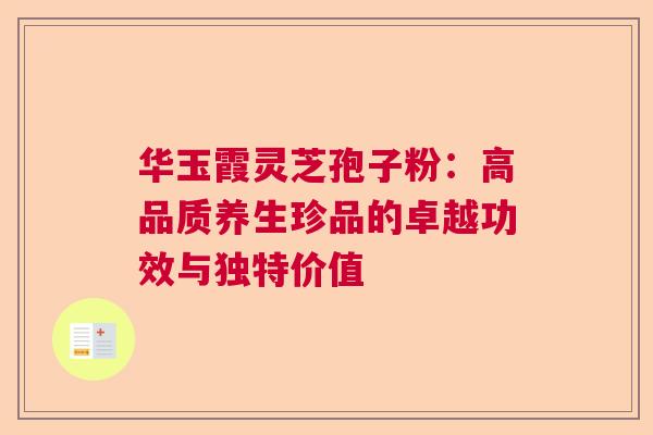 华玉霞灵芝孢子粉：高品质养生珍品的卓越功效与独特价值  第1张