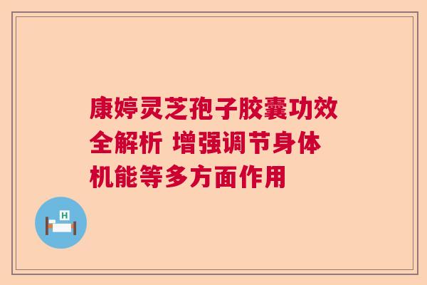 康婷灵芝孢子胶囊功效全解析 增强调节身体机能等多方面作用  第1张