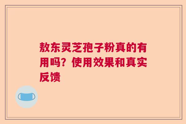 敖东灵芝孢子粉真的有用吗？使用效果和真实反馈  第1张