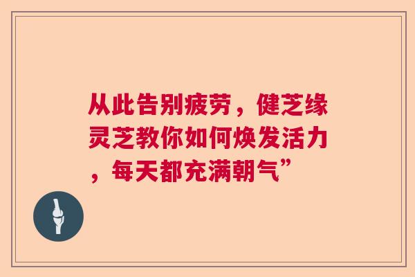 从此告别疲劳，健芝缘灵芝教你如何焕发活力，每天都充满朝气”  第1张