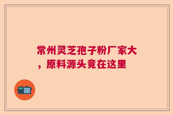 常州灵芝孢子粉厂家大，原料源头竟在这里  第1张
