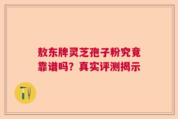 敖东牌灵芝孢子粉究竟靠谱吗？真实评测揭示  第1张