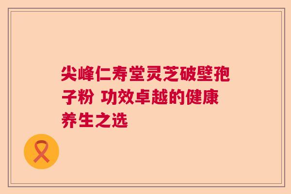 尖峰仁寿堂灵芝破壁孢子粉 功效卓越的健康养生之选  第1张