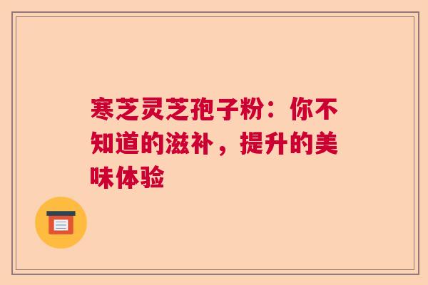 寒芝灵芝孢子粉：你不知道的滋补，提升的美味体验  第1张