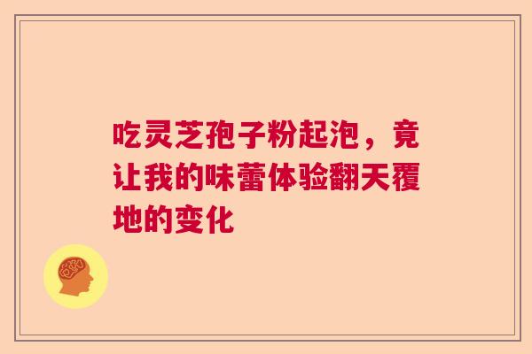 吃灵芝孢子粉起泡，竟让我的味蕾体验翻天覆地的变化  第1张