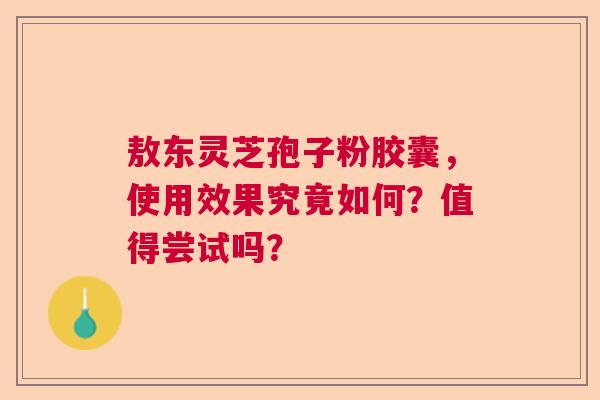 敖东灵芝孢子粉胶囊，使用效果究竟如何？值得尝试吗？  第1张