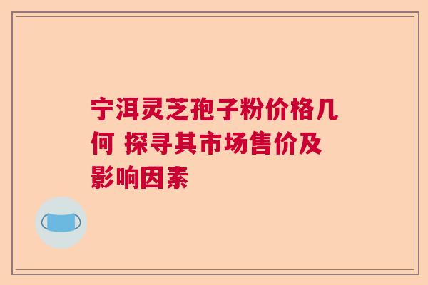 宁洱灵芝孢子粉价格几何 探寻其市场售价及影响因素  第1张