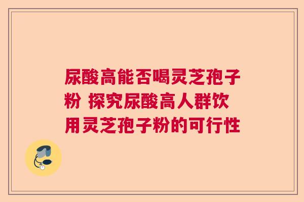 尿酸高能否喝灵芝孢子粉 探究尿酸高人群饮用灵芝孢子粉的可行性  第1张