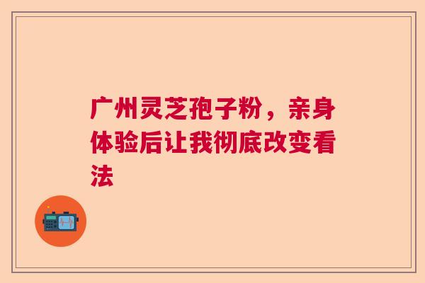 广州灵芝孢子粉，亲身体验后让我彻底改变看法  第1张