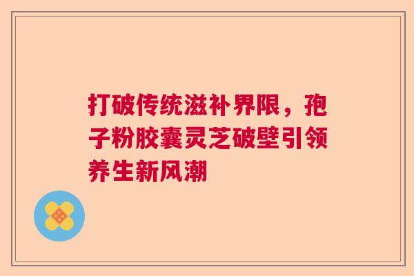 打破传统滋补界限，孢子粉胶囊灵芝破壁引领养生新风潮  第1张