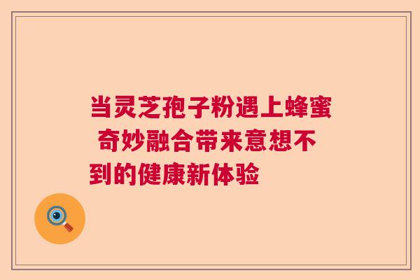 当灵芝孢子粉遇上蜂蜜 奇妙融合带来意想不到的健康新体验  第1张