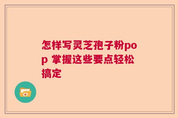 怎样写灵芝孢子粉pop 掌握这些要点轻松搞定  第1张