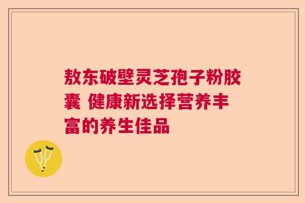 敖东破壁灵芝孢子粉胶囊 健康新选择营养丰富的养生佳品  第1张