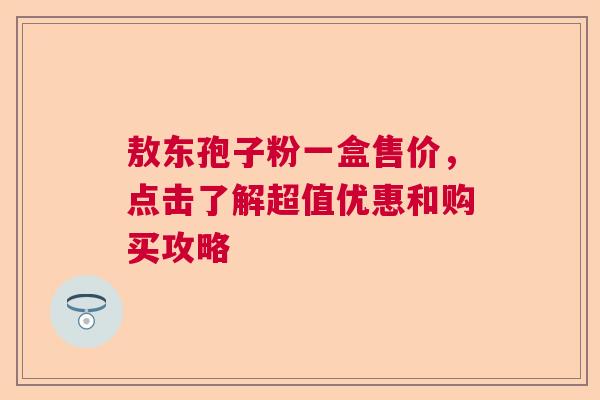 敖东孢子粉一盒售价，点击了解超值优惠和购买攻略  第1张