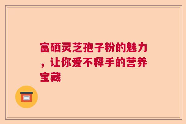富硒灵芝孢子粉的魅力，让你爱不释手的营养宝藏  第1张