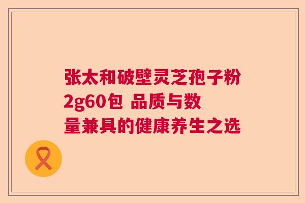 张太和破壁灵芝孢子粉2g60包 品质与数量兼具的健康养生之选  第1张