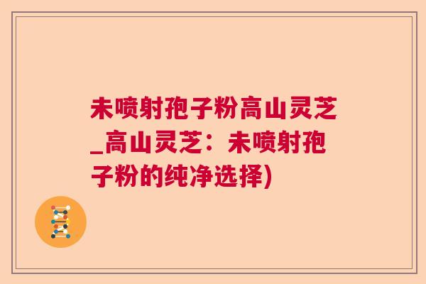 未喷射孢子粉高山灵芝_高山灵芝：未喷射孢子粉的纯净选择)  第1张