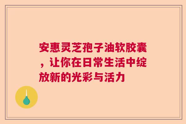 安惠灵芝孢子油软胶囊，让你在日常生活中绽放新的光彩与活力  第1张