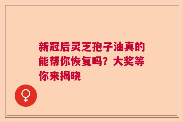 新冠后灵芝孢子油真的能帮你恢复吗？大奖等你来揭晓  第1张